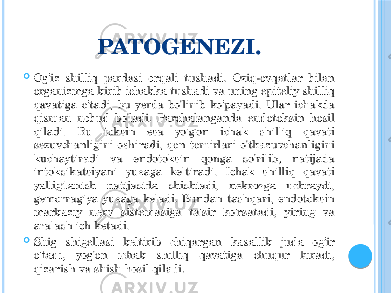 PATOGENEZI.  Og&#39;iz shilliq pardasi orqali tushadi. Oziq-ovqatlar bilan organizmga kirib ichakka tushadi va uning epiteliy shilliq qavatiga o&#39;tadi, bu yerda bo&#39;linib ko&#39;payadi. Ular ichakda qisman nobud bo&#39;ladi. Parchalanganda endotoksin hosil qiladi. Bu toksin esa yo&#39;g&#39;on ichak shilliq qavati sezuvchanligini oshiradi, qon tomirlari o&#39;tkazuvchanligini kuchaytiradi va endotoksin qonga so&#39;rilib, natijada intoksikatsiyani yuzaga keltiradi. Ichak shilliq qavati yallig&#39;lanish natijasida shishiadi, nekrozga uchraydi, gemorragiya yuzaga keladi. Bundan tashqari, endotoksin markaziy nerv sistemasiga ta&#39;sir ko&#39;rsatadi, yiring va aralash ich ketadi.  Shig shigellasi keltirib chiqargan kasallik juda og&#39;ir o&#39;tadi, yog&#39;on ichak shilliq qavatiga chuqur kiradi, qizarish va shish hosil qiladi. 