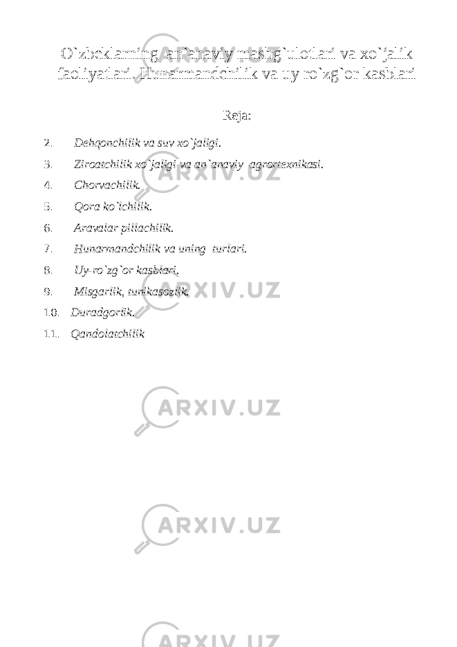 O`zbeklarning an`anaviy mashg`ulotlari va xo`jalik faoliyatlari. Hunarmandchilik va uy ro`zg`or kasblari Reja: 2. Dehqonchilik va suv xo`jaligi. 3. Ziroatchilik xo`jaligi va an`anaviy agrortexnikasi. 4. Chorvachilik. 5. Qora ko`lchilik. 6. Aravalar pillachilik. 7. Hunarmandchilik va uning turlari. 8. Uy-ro`zg`or kasblari. 9. Misgarlik, tunikasozlik. 10. Duradgorlik. 11. Qandolatchilik 