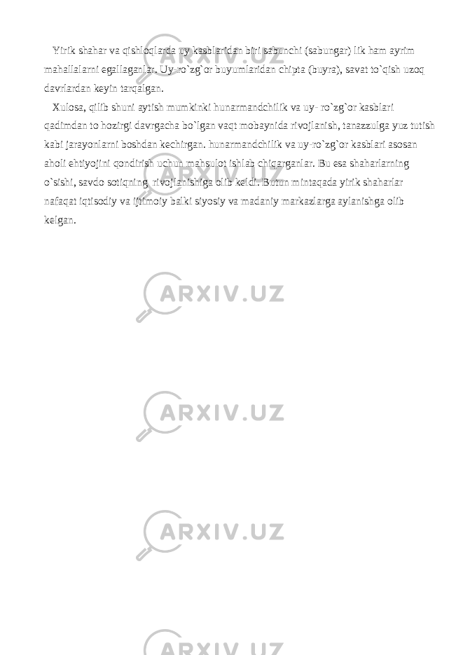  Yirik shahar va qishloqlarda uy kasblaridan biri sabunchi (sabungar) lik ham ayrim mahallalarni egallaganlar. Uy-ro`zg`or buyumlaridan chipta (buyra), savat to`qish uzoq davrlardan keyin tarqalgan. Xulosa, qilib shuni aytish mumkinki hunarmandchilik va uy- ro`zg`or kasblari qadimdan to hozirgi davrgacha bo`lgan vaqt mobaynida rivojlanish, tanazzulga yuz tutish kabi jarayonlarni boshdan kechirgan. hunarmandchilik va uy-ro`zg`or kasblari asosan aholi ehtiyojini qondirish uchun mahsulot ishlab chiqarganlar. Bu esa shaharlarning o`sishi, savdo sotiqning rivojlanishiga olib keldi. Butun mintaqada yirik shaharlar nafaqat iqtisodiy va ijtimoiy balki siyosiy va madaniy markazlarga aylanishga olib kelgan. 