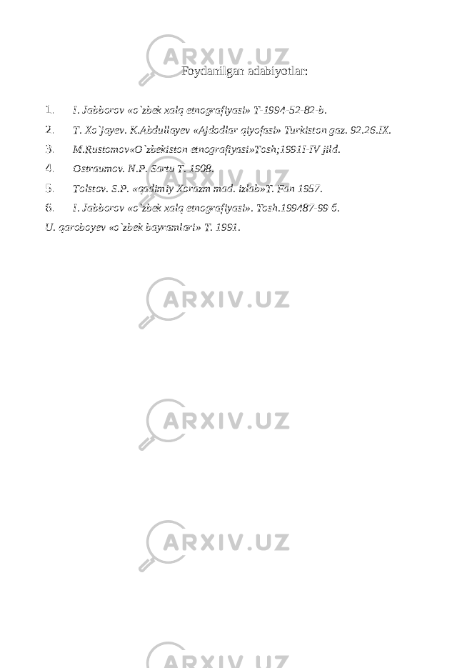 Foydanilgan adabiyotlar: 1. I. Jabborov «o`zbek xalq etnografiyasi» T-1994-52-82-b. 2. T. Xo`jayev. K.Abdullayev «Ajdodlar qiyofasi» Turkiston gaz. 92.26.IX. 3. M.Rustomov«O`zbekiston etnografiyasi»Tosh;1991I-IV jild. 4. Ostraumov. N.P. Sartu T. 1908. 5. Tolstov. S.P. «qadimiy Xorazm mad. izlab»T. Fan 1957. 6. I. Jabborov «o`zbek xalq etnografiyasi». Tosh.199487-99 б. U. qaroboyev «o`zbek bayramlari» Т . 1991. 