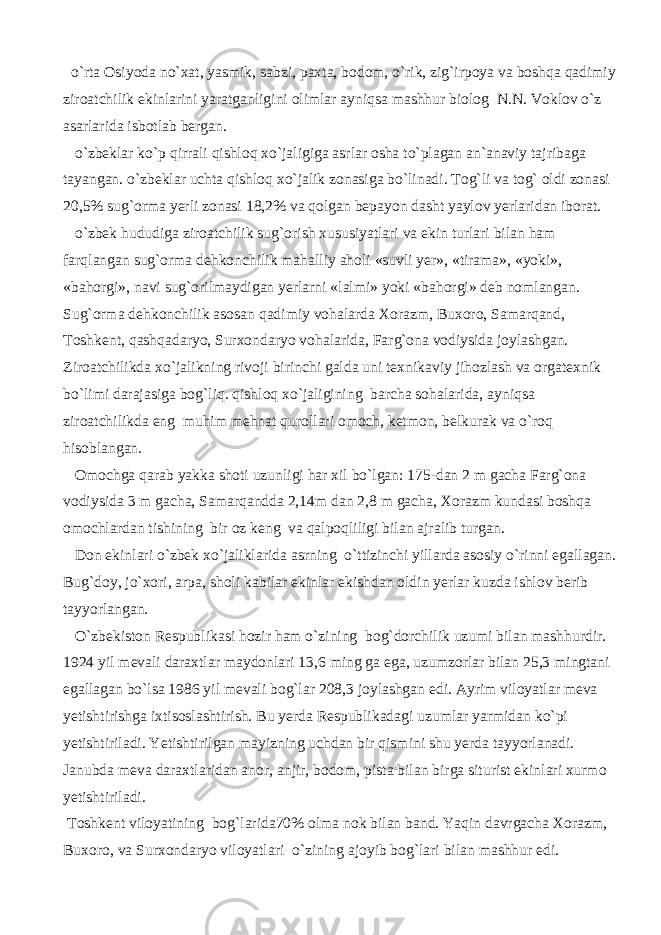  o`rta Osiyoda no`xat, yasmik, sabzi, paxta, bodom, o`rik, zig`irpoya va boshqa qadimiy ziroatchilik ekinlarini yaratganligini olimlar ayniqsa mashhur biolog N.N. Voklov o`z asarlarida isbotlab bergan. o`zbeklar ko`p qirrali qishloq xo`jaligiga asrlar osha to`plagan an`anaviy tajribaga tayangan. o`zbeklar uchta qishloq xo`jalik zonasiga bo`linadi. Tog`li va tog` oldi zonasi 20,5% sug`orma yerli zonasi 18,2% va qolgan bepayon dasht yaylov yerlaridan iborat. o`zbek hududiga ziroatchilik sug`orish xususiyatlari va ekin turlari bilan ham farqlangan sug`orma dehkonchilik mahalliy aholi «suvli yer», «tirama», «yoki», «bahorgi», navi sug`orilmaydigan yerlarni «lalmi» yoki «bahorgi» deb nomlangan. Sug`orma dehkonchilik asosan qadimiy vohalarda Xorazm, Buxoro, Samarqand, Toshkent, qashqadaryo, Surxondaryo vohalarida, Farg`ona vodiysida joylashgan. Ziroatchilikda xo`jalikning rivoji birinchi galda uni texnikaviy jihozlash va orgatexnik bo`limi darajasiga bog`liq. qishloq xo`jaligining barcha sohalarida, ayniqsa ziroatchilikda eng muhim mehnat qurollari omoch, ketmon, belkurak va o`roq hisoblangan. Omochga qarab yakka shoti uzunligi har xil bo`lgan: 175-dan 2 m gacha Farg`ona vodiysida 3 m gacha, Samarqandda 2,14m dan 2,8 m gacha, Xorazm kundasi boshqa omochlardan tishining bir oz keng va qalpoqliligi bilan ajralib turgan. Don ekinlari o`zbek xo`jaliklarida asrning o`ttizinchi yillarda asosiy o`rinni egallagan. Bug`doy, jo`xori, arpa, sholi kabilar ekinlar ekishdan oldin yerlar kuzda ishlov berib tayyorlangan. O`zbekiston Respublikasi hozir ham o`zining bog`dorchilik uzumi bilan mashhurdir. 1924 yil mevali daraxtlar maydonlari 13,6 ming ga ega, uzumzorlar bilan 25,3 mingtani egallagan bo`lsa 1986 yil mevali bog`lar 208,3 joylashgan edi. Ayrim viloyatlar meva yetishtirishga ixtisoslashtirish. Bu yerda Respublikadagi uzumlar yarmidan ko`pi yetishtiriladi. Yetishtirilgan mayizning uchdan bir qismini shu yerda tayyorlanadi. Janubda meva daraxtlaridan anor, anjir, bodom, pista bilan birga siturist ekinlari xurmo yetishtiriladi. Toshkent viloyatining bog`larida70% olma nok bilan band. Yaqin davrgacha Xorazm, Buxoro, va Surxondaryo viloyatlari o`zining ajoyib bog`lari bilan mashhur edi. 