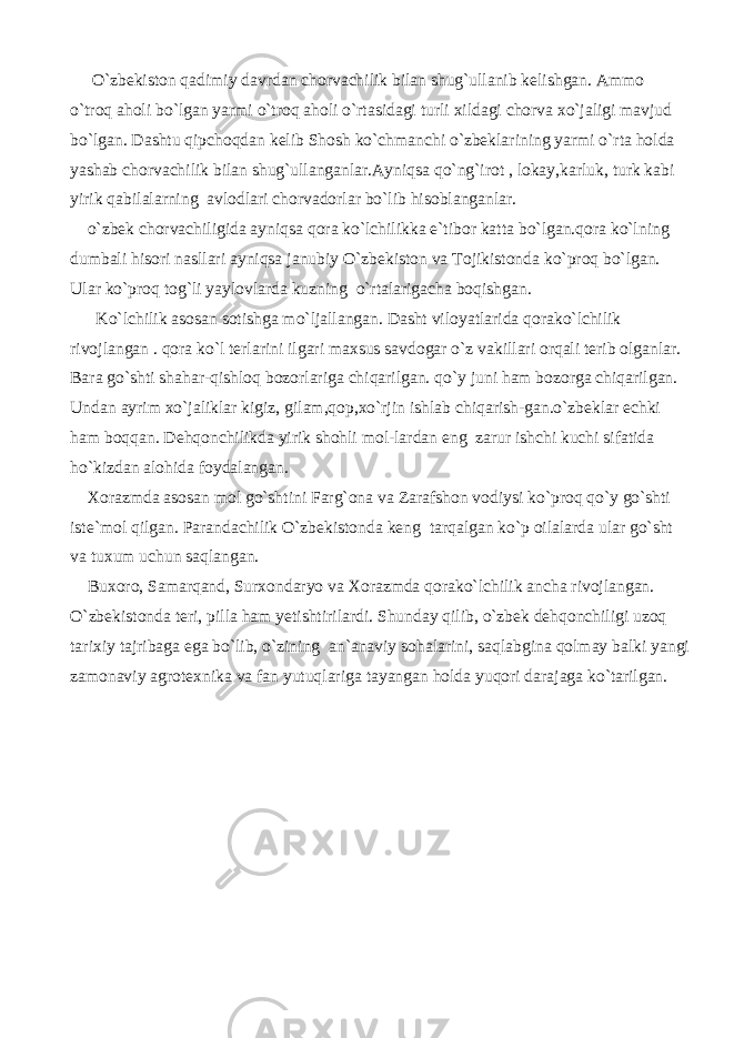  O`zbekiston qadimiy davrdan chorvachilik bilan shug`ullanib kelishgan. Ammo o`troq aholi bo`lgan yarmi o`troq aholi o`rtasidagi turli xildagi chorva xo`jaligi mavjud bo`lgan. Dashtu qipchoqdan kelib Shosh ko`chmanchi o`zbeklarining yarmi o`rta holda yashab chorvachilik bilan shug`ullanganlar.Ayniqsa qo`ng`irot , lokay,karluk, turk kabi yirik qabilalarning avlodlari chorvadorlar bo`lib hisoblanganlar. o`zbek chorvachiligida ayniqsa qora ko`lchilikka e`tibor katta bo`lgan.qora ko`lning dumbali hisori nasllari ayniqsa janubiy O`zbekiston va Tojikistonda ko`proq bo`lgan. Ular ko`proq tog`li yaylovlarda kuzning o`rtalarigacha boqishgan. Ko`lchilik asosan sotishga mo`ljallangan. Dasht viloyatlarida qorako`lchilik rivojlangan . qora ko`l terlarini ilgari maxsus savdogar o`z vakillari orqali terib olganlar. Bara go`shti shahar-qishloq bozorlariga chiqarilgan. qo`y juni ham bozorga chiqarilgan. Undan ayrim xo`jaliklar kigiz, gilam,qop,xo`rjin ishlab chiqarish-gan.o`zbeklar echki ham boqqan. Dehqonchilikda yirik shohli mol-lardan eng zarur ishchi kuchi sifatida ho`kizdan alohida foydalangan. Xorazmda asosan mol go`shtini Farg`ona va Zarafshon vodiysi ko`proq qo`y go`shti iste`mol qilgan. Parandachilik O`zbekistonda keng tarqalgan ko`p oilalarda ular go`sht va tuxum uchun saqlangan. Buxoro, Samarqand, Surxondaryo va Xorazmda qorako`lchilik ancha rivojlangan. O`zbekistonda teri, pilla ham yetishtirilardi. Shunday qilib, o`zbek dehqonchiligi uzoq tarixiy tajribaga ega bo`lib, o`zining an`anaviy sohalarini, saqlabgina qolmay balki yangi zamonaviy agrotexnika va fan yutuqlariga tayangan holda yuqori darajaga ko`tarilgan. 