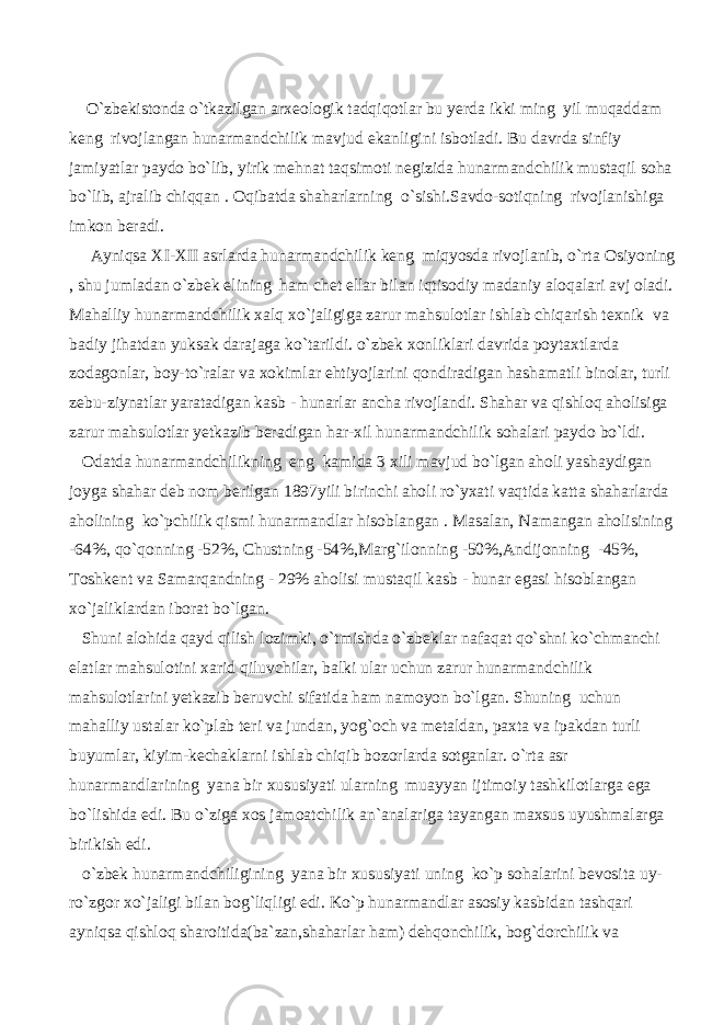  O`zbekistonda o`tkazilgan arxeologik tadqiqotlar bu yerda ikki ming yil muqaddam keng rivojlangan hunarmandchilik mavjud ekanligini isbotladi. Bu davrda sinfiy jamiyatlar paydo bo`lib, yirik mehnat taqsimoti negizida hunarmandchilik mustaqil soha bo`lib, ajralib chiqqan . Oqibatda shaharlarning o`sishi.Savdo-sotiqning rivojlanishiga imkon beradi. Ayniqsa XI-XII asrlarda hunarmandchilik keng miqyosda rivojlanib, o`rta Osiyoning , shu jumladan o`zbek elining ham chet ellar bilan iqtisodiy madaniy aloqalari avj oladi. Mahalliy hunarmandchilik xalq xo`jaligiga zarur mahsulotlar ishlab chiqarish texnik va badiy jihatdan yuksak darajaga ko`tarildi. o`zbek xonliklari davrida poytaxtlarda zodagonlar, boy-to`ralar va xokimlar ehtiyojlarini qondiradigan hashamatli binolar, turli zebu-ziynatlar yaratadigan kasb - hunarlar ancha rivojlandi. Shahar va qishloq aholisiga zarur mahsulotlar yetkazib beradigan har-xil hunarmandchilik sohalari paydo bo`ldi. Odatda hunarmandchilikning eng kamida 3 xili mavjud bo`lgan aholi yashaydigan joyga shahar deb nom berilgan 1897yili birinchi aholi ro`yxati vaqtida katta shaharlarda aholining ko`pchilik qismi hunarmandlar hisoblangan . Masalan, Namangan aholisining -64%, qo`qonning -52%, Chustning -54%,Marg`ilonning -50%,Andijonning -45%, Toshkent va Samarqandning - 29% aholisi mustaqil kasb - hunar egasi hisoblangan xo`jaliklardan iborat bo`lgan. Shuni alohida qayd qilish lozimki, o`tmishda o`zbeklar nafaqat qo`shni ko`chmanchi elatlar mahsulotini xarid qiluvchilar, balki ular uchun zarur hunarmandchilik mahsulotlarini yetkazib beruvchi sifatida ham namoyon bo`lgan. Shuning uchun mahalliy ustalar ko`plab teri va jundan, yog`och va metaldan, paxta va ipakdan turli buyumlar, kiyim-kechaklarni ishlab chiqib bozorlarda sotganlar. o`rta asr hunarmandlarining yana bir xususiyati ularning muayyan ijtimoiy tashkilotlarga ega bo`lishida edi. Bu o`ziga xos jamoatchilik an`analariga tayangan maxsus uyushmalarga birikish edi. o`zbek hunarmandchiligining yana bir xususiyati uning ko`p sohalarini bevosita uy- ro`zgor xo`jaligi bilan bog`liqligi edi. Ko`p hunarmandlar asosiy kasbidan tashqari ayniqsa qishloq sharoitida(ba`zan,shaharlar ham) dehqonchilik, bog`dorchilik va 