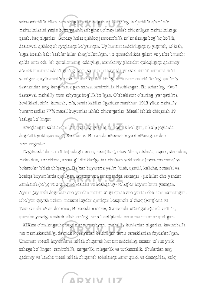 sabzavotchilik bilan ham shug`ullanib kelganlar. Ularning ko`pchilik qismi o`z mahsulotlarini yaqin bozorga chiqaribgina qolmay ishlab chiqarilgan mahsulotlarga qarab, haq olganlar. Bunday holat qishloq jamoatchilik an`analariga bog`liq bo`lib, dastavval qishloq ehtiyojlariga bo`ysingan. Uy hunarmandchiligiga ip yigirish, to`kish, kigiz bosish kabi kasblar bilan shug`ullanilgan. To`qimachilikda gilam va palos birinchi galda turar edi. Ish qurollarining oddiyligi, texnikaviy jihatidan qoloqligiga qaramay o`zbek hunarmandchiligining ko`p sohalari nihoyatda yuksak san`at namunalarini yaratgan ajoyib amaliy kasb - hunar sifatida tanilgan. hunarmandchilikning qadimiy davrlaridan eng keng tarqalgan sohasi temirchilik hisoblangan. Bu sohaning rivoji dastavval mahalliy xom ashyoga bog`lik bo`lgan. O`zbekiston o`zining yer qazilma boyliklari, oltin, kumush, mis, temir kabilar ilgaridan mashhur. 1913 yilda mahalliy hunarmandlar 72% metall buyumlar ishlab chiqarganlar. Metall ishlab chiqarish 19 kasbga bo`lingan. Rivojlangan sohalardan biri metall quyish bilan bog`lik bo`lgan, u ko`p joylarda degrizlik yoki qozonchi, Xorazm va Buxorada «Pozachi» yoki «Pozagar» deb nomlanganlar. Degriz odatda har xil hajmdagi qozon, poza(tish), choy idish, obdasta, aspak, shamdon, makoldon, kor chiroq, arava g`ildiriklariga tak cho`yan yoki xalqa juvoz boshmoqi va hokazolar ishlab chiqargan. Ba`zan buyurtma yelim idish, qandil, kelicha, nossuki va boshqa buyumlarda quyilgan. Buxoro va Samarqandda rextagar - jiz bilan cho`yandan zambarak (to`p) va o`qi, qurol-aslaha va boshqa uy- ro`zg`or buyumlarini yasagan. Ayrim joylarda degrizlar cho`yandan mahsulotiga qarab cho`yanlar deb ham nomlangan. Cho`yan quyish uchun maxsus loydan qurilgan bosqinchi o`choq (Farg`ona va Toshkentda «Yon do`kon», Buxoroda «ko`ra», Xorazmda «Dastgoh»)larda eritilib, qumdan yasalgan asbob idishlarning har xil qoliplarda zarur mahsulotlar qurilgan. XIXasr o`rtalarigacha degrizlar xomashyoni mahalliy konlardan olganlar, keyinchalik rus mamlakatchiligi davrida Rossiyadan keltirilgan temir-tersaklardan foydalanilgan. Umuman metall buyumlarni ishlab chiqarish hunarmandchiligi asosan to`rtta yirik sohaga bo`lingan: temirchilik, zargarlik, misgarlik va tunkasozlik. Shulardan eng qadimiy va barcha metal ishlab chiqarish sohalariga zarur qurol va dastgohlar, xalq 