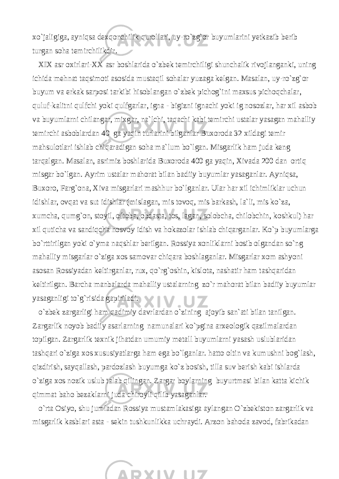 xo`jaligiga, ayniqsa dexqonchilik qurollari, uy-ro`zg`or buyumlarini yetkazib berib turgan soha temirchilikdir. XIX asr oxirlari-XX asr boshlarida o`zbek temirchiligi shunchalik rivojlanganki, uning ichida mehnat taqsimoti asosida mustaqil sohalar yuzaga kelgan. Masalan, uy-ro`zg`or buyum va erkak sarposi tarkibi hisoblangan o`zbek pichog`ini maxsus pichoqchalar, quluf-kalitni qulfchi yoki qulfgarlar, igna - bigizni ignachi yoki ig nosozlar, har xil asbob va buyumlarni chilangar, mixgar, na`lchi, taqachi kabi temirchi ustalar yasagan mahalliy temirchi asboblardan 40 ga yaqin turlarini bilganlar Buxoroda 32 xildagi temir mahsulotlari ishlab chiqaradigan soha ma`lum bo`lgan. Misgarlik ham juda keng tarqalgan. Masalan, asrimiz boshlarida Buxoroda 400 ga yaqin, Xivada 200 dan ortiq misgar bo`lgan. Ayrim ustalar mahorat bilan badiiy buyumlar yasaganlar. Ayniqsa, Buxoro, Farg`ona, Xiva misgarlari mashhur bo`lganlar. Ular har xil ichimliklar uchun idishlar, ovqat va sut idishlar (mislagan, mis tovoq, mis barkash, la`li, mis ko`za, xumcha, qumg`on, stoyil, oftoba, obdasta, tos, lagan, solobcha, chilobchin, koshkul) har xil quticha va sandiqcha nosvoy idish va hokazolar ishlab chiqarganlar. Ko`p buyumlarga bo`rttirilgan yoki o`yma naqshlar berilgan. Rossiya xonliklarni bosib olgandan so`ng mahalliy misgarlar o`ziga xos samovar chiqara boshlaganlar. Misgarlar xom ashyoni asosan Rossiyadan keltirganlar, rux, qo`rg`oshin, kislota, nashatir ham tashqaridan keltirilgan. Barcha manbalarda mahalliy ustalarning zo`r mahorat bilan badiiy buyumlar yasaganligi to`g`risida gapiriladi. o`zbek zargarligi ham qadimiy davrlardan o`zining ajoyib san`ati bilan tanilgan. Zargarlik noyob badiiy asarlarning namunalari ko`pgina arxeologik qazilmalardan topilgan. Zargarlik texnik jihatdan umumiy metall buyumlarni yasash uslublaridan tashqari o`ziga xos xususiyatlarga ham ega bo`lganlar. hatto oltin va kumushni bog`lash, qizdirish, sayqallash, pardozlash buyumga ko`z bosish, tilla suv berish kabi ishlarda o`ziga xos nozik uslub talab qilingan. Zargar boylarning buyurtmasi bilan katta kichik qimmat baho bezaklarni juda chiroyli qilib yasaganlar. o`rta Osiyo, shu jumladan Rossiya mustamlakasiga aylangan O`zbekiston zargarlik va misgarlik kasblari asta - sekin tushkunlikka uchraydi. Arzon bahoda zavod, fabrikadan 