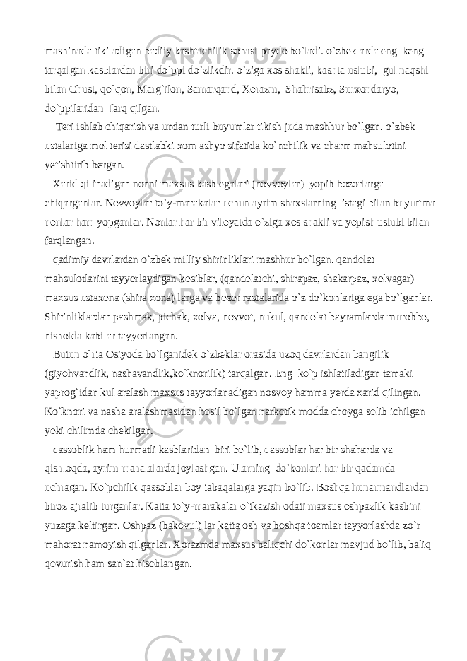 mashinada tikiladigan badiiy kashtachilik sohasi paydo bo`ladi. o`zbeklarda eng keng tarqalgan kasblardan biri do`ppi do`zlikdir. o`ziga xos shakli, kashta uslubi, gul naqshi bilan Chust, qo`qon, Marg`ilon, Samarqand, Xorazm, Shahrisabz, Surxondaryo, do`ppilaridan farq qilgan. Teri ishlab chiqarish va undan turli buyumlar tikish juda mashhur bo`lgan. o`zbek ustalariga mol terisi dastlabki xom ashyo sifatida ko`nchilik va charm mahsulotini yetishtirib bergan. Xarid qilinadigan nonni maxsus kasb egalari (novvoylar) yopib bozorlarga chiqarganlar. Novvoylar to`y-marakalar uchun ayrim shaxslarning istagi bilan buyurtma nonlar ham yopganlar. Nonlar har bir viloyatda o`ziga xos shakli va yopish uslubi bilan farqlangan. qadimiy davrlardan o`zbek milliy shirinliklari mashhur bo`lgan. qandolat mahsulotlarini tayyorlaydigan kosiblar, (qandolatchi, shirapaz, shakarpaz, xolvagar) maxsus ustaxona (shira xona) larga va bozor rastalarida o`z do`konlariga ega bo`lganlar. Shirinliklardan pashmak, pichak, xolva, novvot, nukul, qandolat bayramlarda murobbo, nisholda kabilar tayyorlangan. Butun o`rta Osiyoda bo`lganidek o`zbeklar orasida uzoq davrlardan bangilik (giyohvandlik, nashavandlik,ko`knorilik) tarqalgan. Eng ko`p ishlatiladigan tamaki yaprog`idan kul aralash maxsus tayyorlanadigan nosvoy hamma yerda xarid qilingan. Ko`knori va nasha aralashmasidan hosil bo`lgan narkotik modda choyga solib ichilgan yoki chilimda chekilgan. qassoblik ham hurmatli kasblaridan biri bo`lib, qassoblar har bir shaharda va qishloqda, ayrim mahalalarda joylashgan. Ularning do`konlari har bir qadamda uchragan. Ko`pchilik qassoblar boy tabaqalarga yaqin bo`lib. Boshqa hunarmandlardan biroz ajralib turganlar. Katta to`y-marakalar o`tkazish odati maxsus oshpazlik kasbini yuzaga keltirgan. Oshpaz (bakovul) lar katta osh va boshqa toamlar tayyorlashda zo`r mahorat namoyish qilganlar. Xorazmda maxsus baliqchi do`konlar mavjud bo`lib, baliq qovurish ham san`at hisoblangan. 