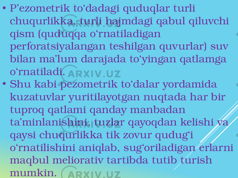 • P’ezometrik to‘dadagi quduqlar turli chuqurlikka, turli hajmdagi qabul qiluvchi qism (quduqqa o‘rnatiladigan perforatsiyalangan teshilgan quvurlar) suv bilan ma’lum darajada to‘yingan qatlamga o‘rnatiladi. • Shu kabi pezometrik to‘dalar yordamida kuzatuvlar yuritilayotgan nuqtada har bir tuproq qatlami qanday manbadan ta’minlanishini, tuzlar qayoqdan kelishi va qaysi chuqurlikka tik zovur qudug‘i o‘rnatilishini aniqlab, sug‘oriladigan erlarni maqbul meliorativ tartibda tutib turish mumkin. 