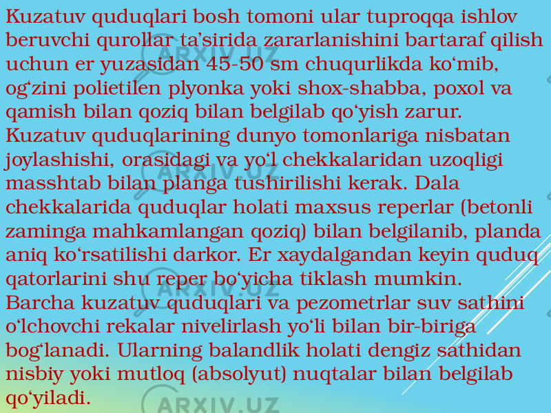 Kuzatuv quduqlari bosh tomoni ular tuproqqa ishlov beruvchi qurollar ta’sirida zararlanishini bartaraf qilish uchun er yuzasidan 45-50 sm chuqurlikda ko‘mib, og‘zini polietilen plyonka yoki shox-shabba, poxol va qamish bilan qoziq bilan belgilab qo‘yish zarur. Kuzatuv quduqlarining dunyo tomonlariga nisbatan joylashishi, orasidagi va yo‘l chekkalaridan uzoqligi masshtab bilan planga tushirilishi kerak. Dala chekkalarida quduqlar holati maxsus reperlar (betonli zaminga mahkamlangan qoziq) bilan belgilanib, planda aniq ko‘rsatilishi darkor. Er xaydalgandan keyin quduq qatorlarini shu reper bo‘yicha tiklash mumkin. Barcha kuzatuv quduqlari va pezometrlar suv sathini o‘lchovchi rekalar nivelirlash yo‘li bilan bir-biriga bog‘lanadi. Ularning balandlik holati dengiz sathidan nisbiy yoki mutloq (absolyut) nuqtalar bilan belgilab qo‘yiladi. 