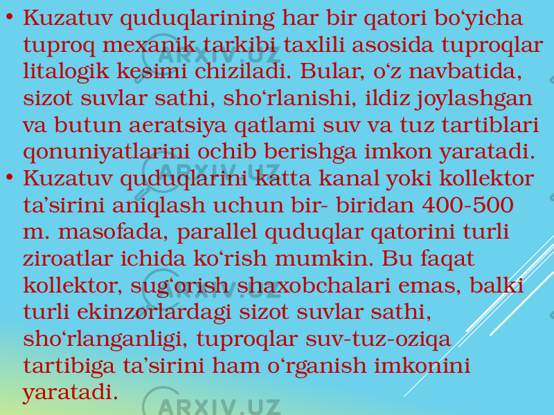 • Kuzatuv quduqlarining har bir qatori bo‘yicha tuproq mexanik tarkibi taxlili asosida tuproqlar litalogik kesimi chiziladi. Bular, o‘z navbatida, sizot suvlar sathi, sho‘rlanishi, ildiz joylashgan va butun aeratsiya qatlami suv va tuz tartiblari qonuniyatlarini ochib berishga imkon yaratadi. • Kuzatuv quduqlarini katta kanal yoki kollektor ta’sirini aniqlash uchun bir- biridan 400-500 m. masofada, parallel quduqlar qatorini turli ziroatlar ichida ko‘rish mumkin. Bu faqat kollektor, sug‘orish shaxobchalari emas, balki turli ekinzorlardagi sizot suvlar sathi, sho‘rlanganligi, tuproqlar suv-tuz-oziqa tartibiga ta’sirini ham o‘rganish imkonini yaratadi. 