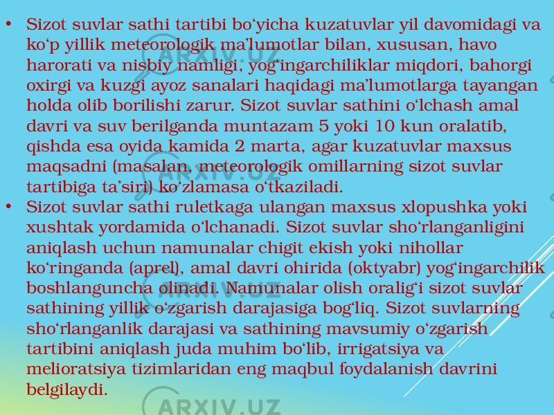 • Sizot suvlar sathi tartibi bo‘yicha kuzatuvlar yil davomidagi va ko‘p yillik meteorologik ma’lumotlar bilan, xususan, havo harorati va nisbiy namligi, yog‘ingarchiliklar miqdori, bahorgi oxirgi va kuzgi ayoz sanalari haqidagi ma’lumotlarga tayangan holda olib borilishi zarur. Sizot suvlar sathini o‘lchash amal davri va suv berilganda muntazam 5 yoki 10 kun oralatib, qishda esa oyida kamida 2 marta, agar kuzatuvlar maxsus maqsadni (masalan, meteorologik omillarning sizot suvlar tartibiga ta’siri) ko‘zlamasa o‘tkaziladi. • Sizot suvlar sathi ruletkaga ulangan maxsus xlopushka yoki xushtak yordamida o‘lchanadi. Sizot suvlar sho‘rlanganligini aniqlash uchun namunalar chigit ekish yoki nihollar ko‘ringanda (aprel), amal davri ohirida (oktyabr) yog‘ingarchilik boshlanguncha olinadi. Namunalar olish oralig‘i sizot suvlar sathining yillik o‘zgarish darajasiga bog‘liq. Sizot suvlarning sho‘rlanganlik darajasi va sathining mavsumiy o‘zgarish tartibini aniqlash juda muhim bo‘lib, irrigatsiya va melioratsiya tizimlaridan eng maqbul foydalanish davrini belgilaydi. 