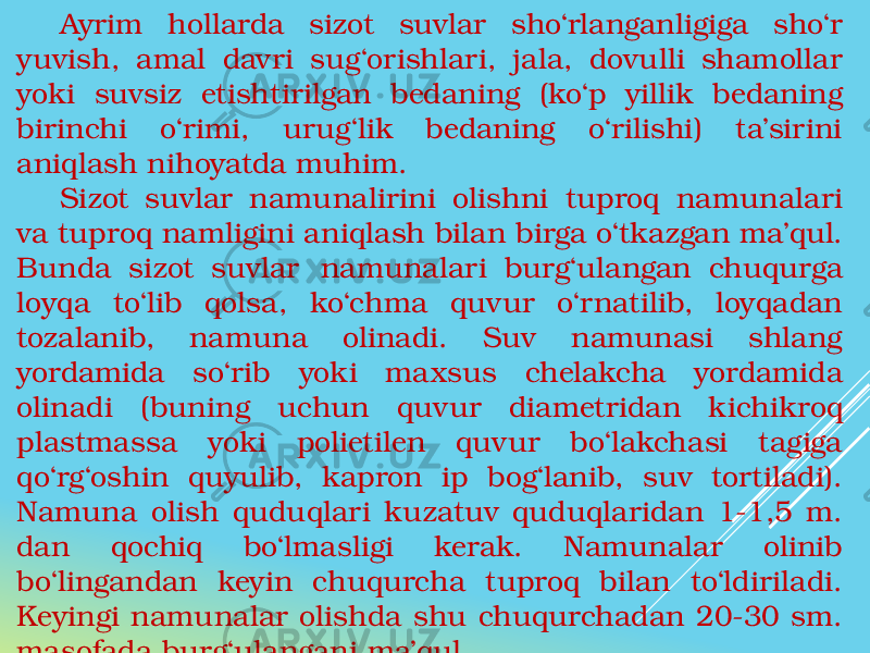 Ayrim hollarda sizot suvlar sho‘rlanganligiga sho‘r yuvish, amal davri sug‘orishlari, jala, dovulli shamollar yoki suvsiz etishtirilgan bedaning (ko‘p yillik bedaning birinchi o‘rimi, urug‘lik bedaning o‘rilishi) ta’sirini aniqlash nihoyatda muhim. Sizot suvlar namunalirini olishni tuproq namunalari va tuproq namligini aniqlash bilan birga o‘tkazgan ma’qul. Bunda sizot suvlar namunalari burg‘ulangan chuqurga loyqa to‘lib qolsa, ko‘chma quvur o‘rnatilib, loyqadan tozalanib, namuna olinadi. Suv namunasi shlang yordamida so‘rib yoki maxsus chelakcha yordamida olinadi (buning uchun quvur diametridan kichikroq plastmassa yoki polietilen quvur bo‘lakchasi tagiga qo‘rg‘oshin quyulib, kapron ip bog‘lanib, suv tortiladi). Namuna olish quduqlari kuzatuv quduqlaridan 1-1,5 m. dan qochiq bo‘lmasligi kerak. Namunalar olinib bo‘lingandan keyin chuqurcha tuproq bilan to‘ldiriladi. Keyingi namunalar olishda shu chuqurchadan 20-30 sm. masofada burg‘ulangani ma’qul. 