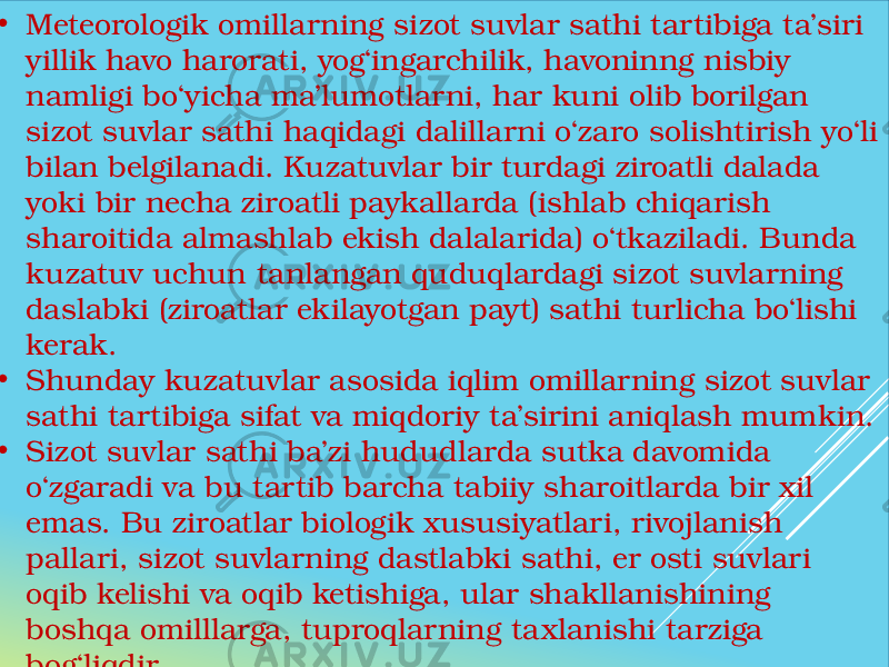  • Meteorologik omillarning sizot suvlar sathi tartibiga ta’siri yillik havo harorati, yog‘ingarchilik, havoninng nisbiy namligi bo‘yicha ma’lumotlarni, har kuni olib borilgan sizot suvlar sathi haqidagi dalillarni o‘zaro solishtirish yo‘li bilan belgilanadi. Kuzatuvlar bir turdagi ziroatli dalada yoki bir necha ziroatli paykallarda (ishlab chiqarish sharoitida almashlab ekish dalalarida) o‘tkaziladi. Bunda kuzatuv uchun tanlangan quduqlardagi sizot suvlarning daslabki (ziroatlar ekilayotgan payt) sathi turlicha bo‘lishi kerak. • Shunday kuzatuvlar asosida iqlim omillarning sizot suvlar sathi tartibiga sifat va miqdoriy ta’sirini aniqlash mumkin. • Sizot suvlar sathi ba’zi hududlarda sutka davomida o‘zgaradi va bu tartib barcha tabiiy sharoitlarda bir xil emas. Bu ziroatlar biologik xususiyatlari, rivojlanish pallari, sizot suvlarning dastlabki sathi, er osti suvlari oqib kelishi va oqib ketishiga, ular shakllanishining boshqa omilllarga, tuproqlarning taxlanishi tarziga bog‘liqdir. 