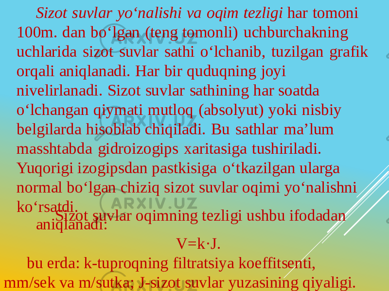 Sizot suvlar yo‘nalishi va oqim tezligi har tomoni 100m. dan bo‘lgan (teng tomonli) uchburchakning uchlarida sizot suvlar sathi o‘lchanib, tuzilgan grafik orqali aniqlanadi. Har bir quduqning joyi nivelirlanadi. Sizot suvlar sathining har soatda o‘lchangan qiymati mutloq (absolyut) yoki nisbiy belgilarda hisoblab chiqiladi. Bu sathlar ma’lum masshtabda gidroizogips xaritasiga tushiriladi. Yuqorigi izogipsdan pastkisiga o‘tkazilgan ularga normal bo‘lgan chiziq sizot suvlar oqimi yo‘nalishni ko‘rsatdi. Sizot suvlar oqimning tezligi ushbu ifodadan aniqlanadi:   V=k·J.   bu erda: k-tuproqning filtratsiya koeffitsenti, mm/sek va m/sutka; J-sizot suvlar yuzasining qiyaligi. 