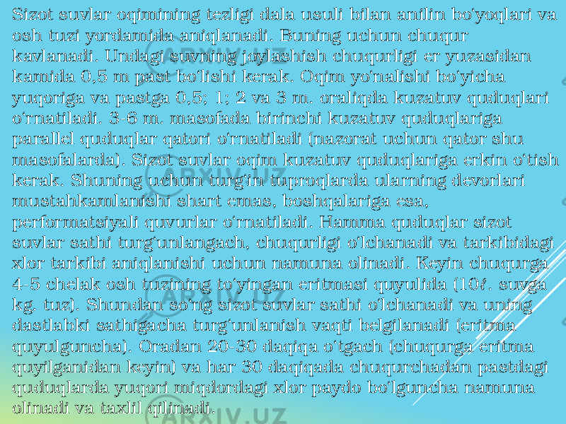 Sizot suvlar oqimining tezligi dala usuli bilan anilin bo‘yoqlari va osh tuzi yordamida aniqlanadi. Buning uchun chuqur kavlanadi. Undagi suvning joylashish chuqurligi er yuzasidan kamida 0,5 m past bo‘lishi kerak. Oqim yo‘nalishi bo‘yicha yuqoriga va pastga 0,5; 1; 2 va 3 m. oraliqda kuzatuv quduqlari o‘rnatiladi. 3-6 m. masofada birinchi kuzatuv quduqlariga parallel quduqlar qatori o‘rnatiladi (nazorat uchun qator shu masofalarda). Sizot suvlar oqim kuzatuv quduqlariga erkin o‘tish kerak. Shuning uchun turg‘in tuproqlarda ularning devorlari mustahkamlanishi shart emas, boshqalariga esa, performatsiyali quvurlar o‘rnatiladi. Hamma quduqlar sizot suvlar sathi turg‘unlangach, chuqurligi o‘lchanadi va tarkibidagi xlor tarkibi aniqlanishi uchun namuna olinadi. Keyin chuqurga 4-5 chelak osh tuzining to‘yingan eritmasi quyulida (10ℓ. suvga kg. tuz). Shundan so‘ng sizot suvlar sathi o‘lchanadi va uning dastlabki sathigacha turg‘unlanish vaqti belgilanadi (eritma quyulguncha). Oradan 20-30 daqiqa o‘tgach (chuqurga eritma quyilganidan keyin) va har 30 daqiqada chuqurchadan pastdagi quduqlarda yuqori miqdordagi xlor paydo bo‘lguncha namuna olinadi va taxlil qilinadi. 