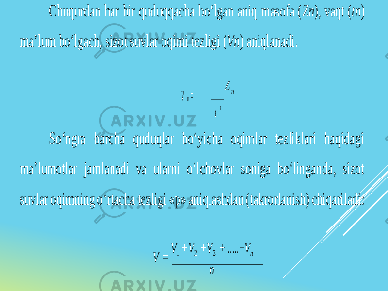 Chuqurdan har bir quduqqacha bo‘lgan aniq masofa ( Zn ), vaqt ( tn ) ma’lum bo‘lgach, sizot suvlar oqimi tezligi (Vn ) aniqlanadi. V n= Z n n So‘ngra barcha quduqlar bo‘yicha oqimlar tezliklari haqidagi ma’lumotlar jamlanadi va ularni o‘lchovlar soniga bo‘linganda, sizot suvlar oqimning o‘rtacha tezligi «p» aniqlashdan (takrorlanish) chiqariladi: V = V 1 + V 2 + V 3 + ......+ V n n t 