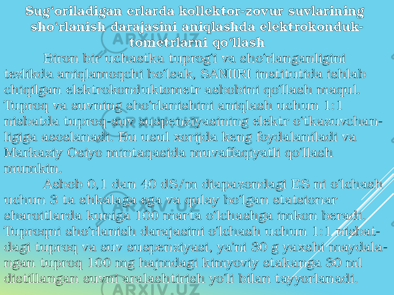 Sug‘oriladigan erlarda kollektor-zovur suvlarining sho‘rlanish darajasini aniqlashda elektrokonduk- tometrlarni qo‘llash Biron bir uchastka tuprog‘i va sho‘rlanganligini tezlikda aniqlamoqchi bo‘lsak, SANIIRI institutida ishlab chiqilgan elektrokonduktometr asbobini qo‘llash maqul. Tuproq va suvning sho‘rlanishini aniqlash uchun 1:1 nisbatda tuproq-suv suspenziyasining elektr o‘tkazuvchan- ligiga asoslanadi. Bu usul xorijda keng foydalaniladi va Markaziy Osiyo mintaqasida muvaffaqiyatli qo‘llash mumkin. Asbob 0,1 dan 40 dS/m diapazondagi ES ni o‘lchash uchun 3 ta shkalaga ega va qulay bo‘lgan statsionar sharoitlarda kuniga 100 marta o‘lchashga imkon beradi. Tuproqni sho‘rlanish darajasini o‘lchash uchun 1:1 nisbat- dagi tuproq va suv suspenziyasi, ya’ni 30 g yaxshi maydala- ngan tuproq 100 mg hajmdagi kimyoviy stakanga 30 ml distillangan suvni aralashtirish yo‘li bilan tayyorlanadi. 