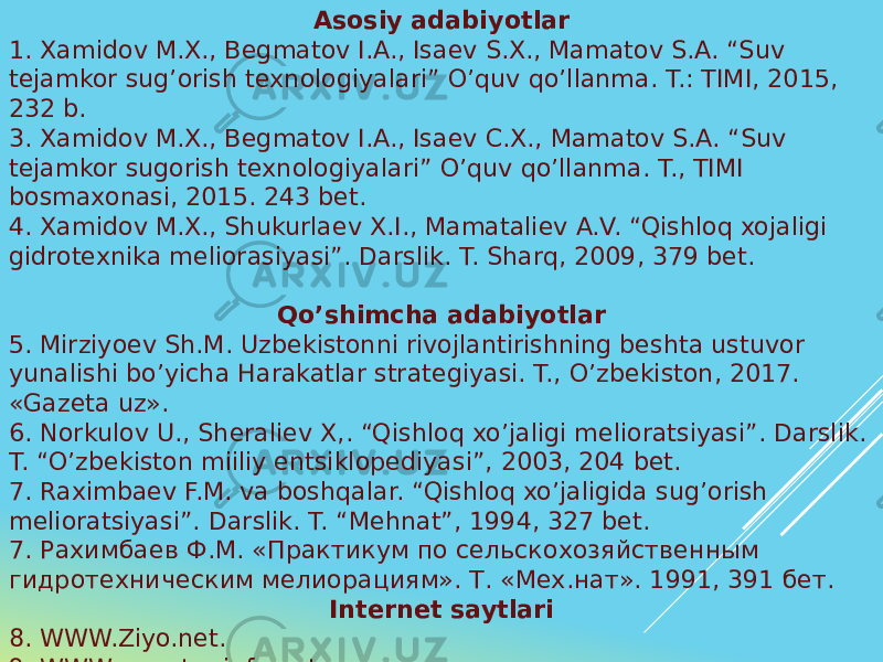 Asosiy adabiyotlar 1. Xamidov M.X., Begmatov I.A., Isaev S.X., Mamatov S.A. “Suv tejamkor sug’orish texnologiyalari” O’quv qo’llanma. T.: TIMI, 2015, 232 b. 3. Xamidov M.X., Begmatov I.A., Isaev C.X., Mamatov S.A. “Suv tejamkor sugorish texnologiyalari” O’quv qo’llanma. T., TIMI bosmaxonasi, 2015. 243 bet. 4. Xamidov M.X., Shukurlaev X.I., Mamataliev A.V. “Qishloq xojaligi gidrotexnika meliorasiyasi”. Darslik. T. Sharq, 2009, 379 bet. Qo’shimcha adabiyotlar 5. Mirziyoev Sh.M. Uzbekistonni rivojlantirishning beshta ustuvor yunalishi bo’yicha Harakatlar strategiyasi. T., O’zbekiston, 2017. «Gazeta uz». 6. Norkulov U., Sheraliev X,. “Qishloq xo’jaligi melioratsiyasi”. Darslik. T. “O’zbekiston miiliy entsiklopediyasi”, 2003, 204 bet. 7. Raximbaev F.M. va boshqalar. “Qishloq xo’jaligida sug’orish melioratsiyasi”. Darslik. T. “Mehnat”, 1994, 327 bet. 7. Рахимбаев Ф.М. «Практикум по сельскохозяйственным гидротехническим мелиорациям». Т. «Мех.нат». 1991, 391 бет. Internet saytlari 8. WWW.Ziyo.net. 9. WWW.cawater-info.net. 10. rubricon.com. 