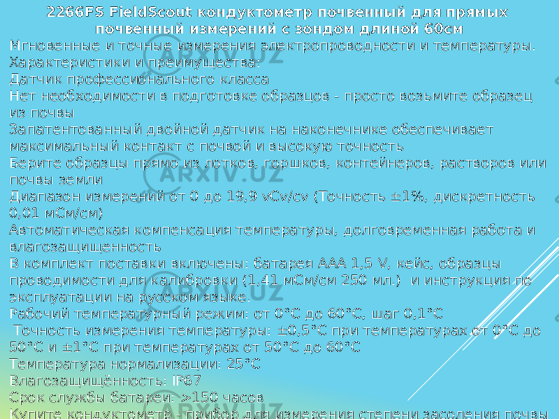 2266FS FieldScout кондуктометр почвенный для прямых почвенный измерений с зондом длиной 60см Мгновенные и точные измерения электропроводности и температуры. Характеристики и преимущества: Датчик профессионального класса Нет необходимости в подготовке образцов - просто возьмите образец из почвы Запатентованный двойной датчик на наконечнике обеспечивает максимальный контакт с почвой и высокую точность Берите образцы прямо из лотков, горшков, контейнеров, растворов или почвы земли Диапазон измерений от 0 до 19,9 vCv/cv (Точность ±1%, дискретность 0,01 мСм/см) Автоматическая компенсация температуры, долговременная работа и влагозащищенность В комплект поставки включены: батарея ААА 1,5 V, кейс, образцы проводимости для калибровки (1,41 мСм/см 250 мл.) и инструкция по эксплуатации на русском языке. Рабочий температурный режим: от 0°С до 60°С, шаг 0,1°С Точность измерения температуры: ±0,5°С при температурах от 0°С до 50°С и ±1°С при температурах от 50°С до 60°С Температура нормализации: 25°С Влагозащищённость: IP67 Срок службы батареи: >150 часов Купите кондуктометр - прибор для измерения степени засоления почвы и выращивайте свои культуры с открытыми глазами. 