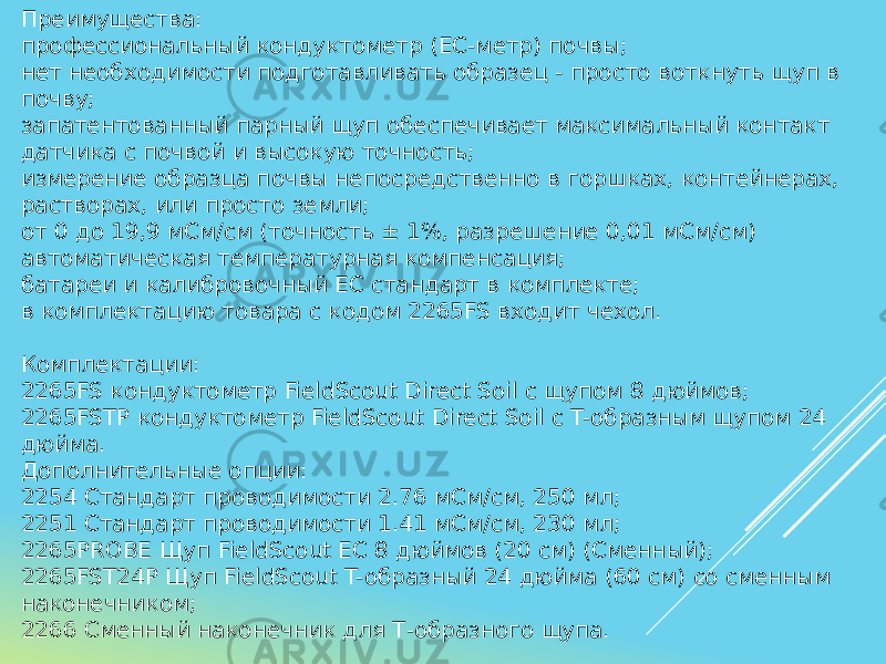 Преимущества: профессиональный кондуктометр (EC-метр) почвы; нет необходимости подготавливать образец - просто воткнуть щуп в почву; запатентованный парный щуп обеспечивает максимальный контакт датчика с почвой и высокую точность; измерение образца почвы непосредственно в горшках, контейнерах, растворах, или просто земли; от 0 до 19,9 мСм/см (точность ± 1%, разрешение 0,01 мСм/см) автоматическая температурная компенсация; батареи и калибровочный EC стандарт в комплекте; в комплектацию товара с кодом 2265FS входит чехол. Комплектации: 2265FS кондуктометр FieldScout Direct Soil с щупом 8 дюймов; 2265FSTP кондуктометр FieldScout Direct Soil с T-образным щупом 24 дюйма. Дополнительные опции: 2254 Стандарт проводимости 2.76 мСм/см, 250 мл; 2251 Стандарт проводимости 1.41 мСм/см, 230 мл; 2265PROBE Щуп FieldScout EC 8 дюймов (20 см) (Сменный); 2265FST24P Щуп FieldScout T-образный 24 дюйма (60 см) со сменным наконечником; 2266 Сменный наконечник для Т-образного щупа. 