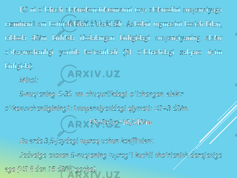 ES ni o‘lchash elektrokonduktometrni toza elektrodini suspenziyaga taxminan 1 sm botirish bilan o‘tkaziladi. Asbobni tugmasini bosish bilan, tabloda dS/m birlikda ifodalangan birligidagi suspenziyaning elektr o‘tkazuvchanligi yoritib ko‘rsatiladi (SI o‘lchashdagi xalqaro tizim birligida). Misol: 5 -nuqtaning 0 -30 sm chuqurlikdagi o‘lchangan elektr o‘tkazuvchanligining 1:1suspenziyasidagi qiymati: ES=3 dS/m. ES=3x3,5=10,5 dS/m Bu erda 3,5 -joydagi tuproq uchun koeffitsient. Jadvalga asosan 5 -nuqtaning tuprog‘i kuchli sho‘rlanish darajasiga ega (ES 8 dan 16 dS/m. gacha). 