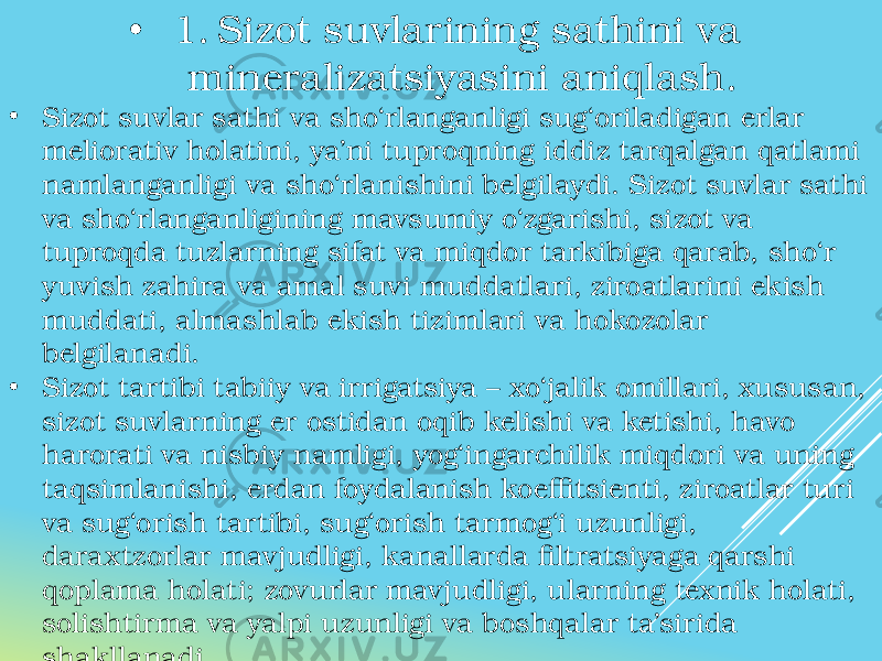 • 1. Sizot suvlarining sathini va mineralizatsiyasini aniqlash. • Sizot suvlar sathi va sho‘rlanganligi sug‘oriladigan erlar meliorativ holatini, ya’ni tuproqning iddiz tarqalgan qatlami namlanganligi va sho‘rlanishini belgilaydi. Sizot suvlar sathi va sho‘rlanganligining mavsumiy o‘zgarishi, sizot va tuproqda tuzlarning sifat va miqdor tarkibiga qarab, sho‘r yuvish zahira va amal suvi muddatlari, ziroatlarini ekish muddati, almashlab ekish tizimlari va hokozolar belgilanadi. • Sizot tartibi tabiiy va irrigatsiya – xo‘jalik omillari, xususan, sizot suvlarning er ostidan oqib kelishi va ketishi, havo harorati va nisbiy namligi, yog‘ingarchilik miqdori va uning taqsimlanishi, erdan foydalanish koeffitsienti, ziroatlar turi va sug‘orish tartibi, sug‘orish tarmog‘i uzunligi, daraxtzorlar mavjudligi, kanallarda filtratsiyaga qarshi qoplama holati; zovurlar mavjudligi, ularning texnik holati, solishtirma va yalpi uzunligi va boshqalar ta’sirida shakllanadi. 