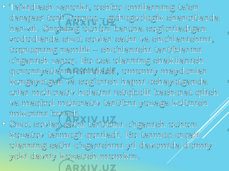 • Ta’kidlash zarurki, ushbu omillarning ta’sir darajasi turli tuproq – gidrogeologik sharoitlarda har-xil. Shuning uchun barcha sug‘oriladigan xududlarda sizot suvlar sathi va sho‘rlanishini, tuproqning namlik – sho‘rlanishi tartiblarini o‘rganish zarur. Bu esa ularning shakllanish qonuniyatlarini aniqlash, umumiy maydonlar kengayotgan va sug‘orish hajmi oshayotganda erlar meliorativ holatini istiqbolli bashorat qilish va maqbul meliorativ tartibni yuzaga keltirish imkonini beradi. • Sizot suvlar sathi tartibini o‘rganish uchun kuzatuv tarmog‘i quriladi. Bu tarmoq orqali ularning sathi o‘zgarishini yil davomida doimiy yoki davriy kuzatish mumkin. 