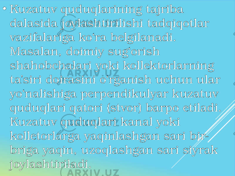 • Kuzatuv quduqlarining tajriba dalasida joylashtirilishi tadqiqotlar vazifalariga ko‘ra belgilanadi. Masalan, doimiy sug‘orish shahobchalari yoki kollektorlarning ta’siri doirasini o‘rganish uchun ular yo‘nalishiga perpendikulyar kuzatuv quduqlari qatori (stvor) barpo etiladi. Kuzatuv quduqlari kanal yoki kolletorlarga yaqinlashgan sari bir- briga yaqin, uzoqlashgan sari siyrak joylashtiriladi. 