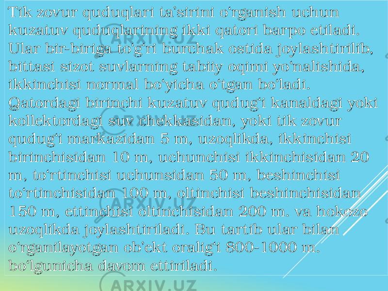 Tik zovur quduqlari ta’sirini o‘rganish uchun kuzatuv quduqlarining ikki qatori barpo etiladi. Ular bir-biriga to‘g‘ri burchak ostida joylashtirilib, bittasi sizot suvlarning tabiiy oqimi yo‘nalishida, ikkinchisi normal bo‘yicha o‘tgan bo‘ladi. Qatordagi birinchi kuzatuv qudug‘i kanaldagi yoki kollektordagi suv chekkasidan, yoki tik zovur qudug‘i markazidan 5 m, uzoqlikda, ikkinchisi birinchisidan 10 m, uchunchisi ikkinchisidan 20 m, to‘rtinchisi uchunsidan 50 m, beshinchisi to‘rtinchisidan 100 m, oltinchisi beshinchisidan 150 m, ettinchisi oltinchisidan 200 m. va hokozo uzoqlikda joylashtiriladi. Bu tartib ular bilan o‘rganilayotgan ob’ekt oralig‘i 800-1000 m. bo‘lgunicha davom ettiriladi. 