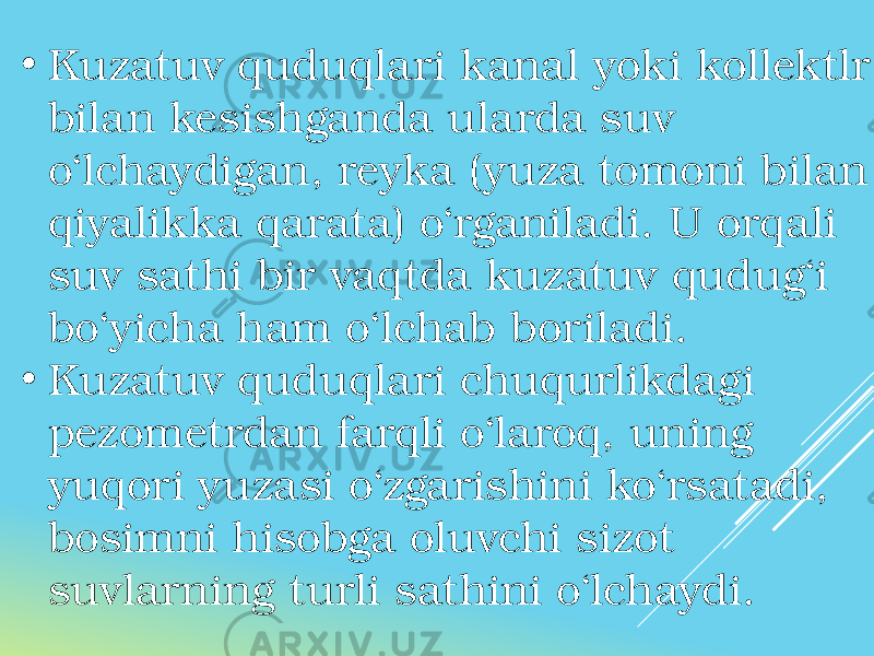 • Kuzatuv quduqlari kanal yoki kollektlr bilan kesishganda ularda suv o‘lchaydigan, reyka (yuza tomoni bilan qiyalikka qarata) o‘rganiladi. U orqali suv sathi bir vaqtda kuzatuv qudug‘i bo‘yicha ham o‘lchab boriladi. • Kuzatuv quduqlari chuqurlikdagi pezometrdan farqli o‘laroq, uning yuqori yuzasi o‘zgarishini ko‘rsatadi, bosimni hisobga oluvchi sizot suvlarning turli sathini o‘lchaydi. 