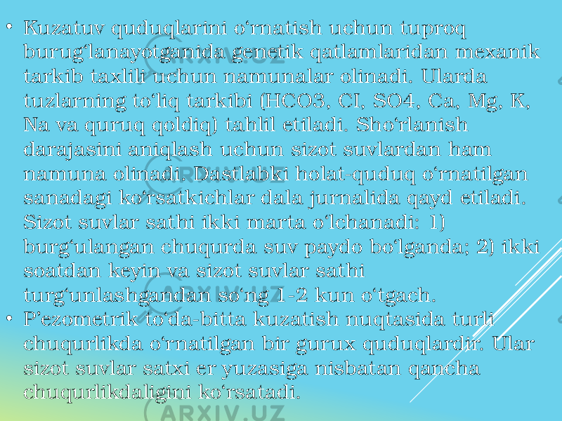 • Kuzatuv quduqlarini o‘rnatish uchun tuproq burug‘lanayotganida genetik qatlamlaridan mexanik tarkib taxlili uchun namunalar olinadi. Ularda tuzlarning to‘liq tarkibi (HCO3, CI, SO4, Ca, Mg, K, Na va quruq qoldiq) tahlil etiladi. Sho‘rlanish darajasini aniqlash uchun sizot suvlardan ham namuna olinadi. Dastlabki holat-quduq o‘rnatilgan sanadagi ko‘rsatkichlar dala jurnalida qayd etiladi. Sizot suvlar sathi ikki marta o‘lchanadi: 1) burg‘ulangan chuqurda suv paydo bo‘lganda; 2) ikki soatdan keyin va sizot suvlar sathi turg‘unlashgandan so‘ng 1-2 kun o‘tgach. • P’ezometrik to‘da-bitta kuzatish nuqtasida turli chuqurlikda o‘rnatilgan bir gurux quduqlardir. Ular sizot suvlar satxi er yuzasiga nisbatan qancha chuqurlikdaligini ko‘rsatadi. 