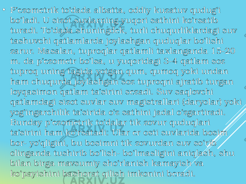 • P’ezometrik to‘dada albatta, oddiy kuzatuv qudug‘i bo‘ladi. U sizot suvlarning yuqori sathini ko‘rsatib turadi. To‘dada shuningdek, turli chuqurliklardagi suv tashuvchi qatlamlarda joylashgan quduqlar bo‘lishi zarur. Masalan, tuproqlar qatlamli taxlanganda 15-20 m. da p’ezometr bo‘lsa, u yuqoridagi 3-4 qatlam soz tuproq uning tagida yotgan qum, qumoq yoki undan ham chuqurda joylashgan soz tuproqni ajratib turgan loyqasimon qatlam ta’sirini sezadi. Suv saqlovchi qatlamdagi sizot suvlar suv magistrallari (daryolar) yoki yog‘ingarchilik ta’sirida o‘z sathini jadal o‘zgartiradi. Bunday p’ezometrik to‘dalar tik zovur quduqlari ta’sirini ham ko‘rsatadi. Ular er osti suvlarida bosim bor- yo‘qligini, bu bosimni tik zovurdan suv so‘rib olinganda tushirib bo‘lish- bo‘lmasligini aniqlash, shu bilan birga mavsumiy sho‘rlanish kamayish va ko‘payishini bashorat qilish imkonini beradi. 