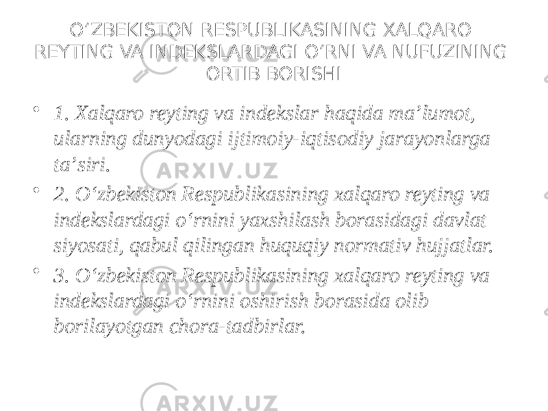 O‘ZBEKISTON RESPUBLIKASINING XALQARO REYTING VA INDEKSLARDAGI O‘RNI VA NUFUZINING ORTIB BORISHI • 1. Xalqaro reyting va indekslar haqida maʼlumot, ularning dunyodagi ijtimoiy-iqtisodiy jarayonlarga taʼsiri. • 2. O‘zbekiston Respublikasining xalqaro reyting va indekslardagi o‘rnini yaxshilash borasidagi davlat siyosati, qabul qilingan huquqiy normativ hujjatlar. • 3. O‘zbekiston Respublikasining xalqaro reyting va indekslardagi o‘rnini oshirish borasida olib borilayotgan chora-tadbirlar. 