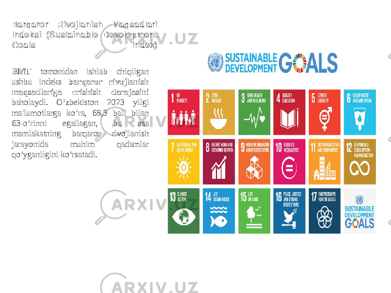 Barqaror Rivojlanish Maqsadlari Indeksi (Sustainable Development Goals Index) BMT tomonidan ishlab chiqilgan ushbu indeks barqaror rivojlanish maqsadlariga erishish darajasini baholaydi. O‘zbekiston 2023 yilgi ma&#39;lumotlarga ko‘ra, 68,3 ball bilan 63-o‘rinni egallagan, bu esa mamlakatning barqaror rivojlanish jarayonida muhim qadamlar qo‘yganligini ko‘rsatadi. 