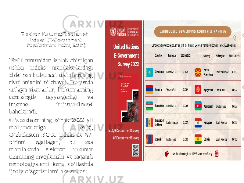 Elektron Hukumat Rivojlanishi Indeksi (E-Government Development Index, EGDI) BMT tomonidan ishlab chiqilgan ushbu indeks mamlakatlardagi elektron hukumat tizimlarining rivojlanishini o‘lchaydi. Bu yerda onlayn xizmatlar , hukumatning texnologik tayyorgarligi va internet infratuzilmasi baholanadi. O‘zbekistonning o‘rni : 2022 yil ma&#39;lumotlariga ko‘ra, O‘zbekiston EGDI indeksida 87 - o‘rinni egallagan, bu esa mamlakatda elektron hukumat tizimining rivojlanishi va raqamli texnologiyalarni keng qo‘llashda ijobiy o‘zgarishlarni aks ettiradi. 