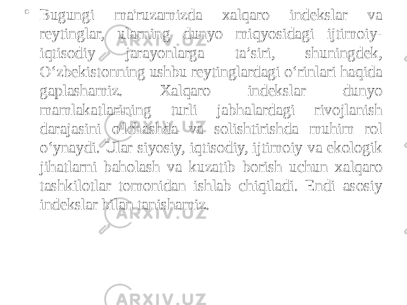 • Bugungi ma&#39;ruzamizda xalqaro indekslar va reytinglar, ularning dunyo miqyosidagi ijtimoiy- iqtisodiy jarayonlarga ta’siri, shuningdek, O‘zbekistonning ushbu reytinglardagi o‘rinlari haqida gaplashamiz. Xalqaro indekslar dunyo mamlakatlarining turli jabhalardagi rivojlanish darajasini o&#39;lchashda va solishtirishda muhim rol o‘ynaydi. Ular siyosiy, iqtisodiy, ijtimoiy va ekologik jihatlarni baholash va kuzatib borish uchun xalqaro tashkilotlar tomonidan ishlab chiqiladi. Endi asosiy indekslar bilan tanishamiz. 