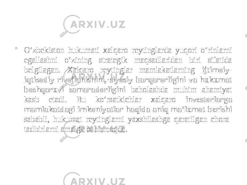 • O‘zbekiston hukumati xalqaro reytinglarda yuqori o‘rinlarni egallashni o‘zining strategik maqsadlaridan biri sifatida belgilagan. Xalqaro reytinglar mamlakatlarning ijtimoiy- iqtisodiy rivojlanishini, siyosiy barqarorligini va hukumat boshqaruvi samaradorligini baholashda muhim ahamiyat kasb etadi. Bu ko‘rsatkichlar xalqaro investorlarga mamlakatdagi imkoniyatlar haqida aniq ma’lumot berishi sababli, hukumat reytinglarni yaxshilashga qaratilgan chora- tadbirlarni amalga oshirmoqda. 