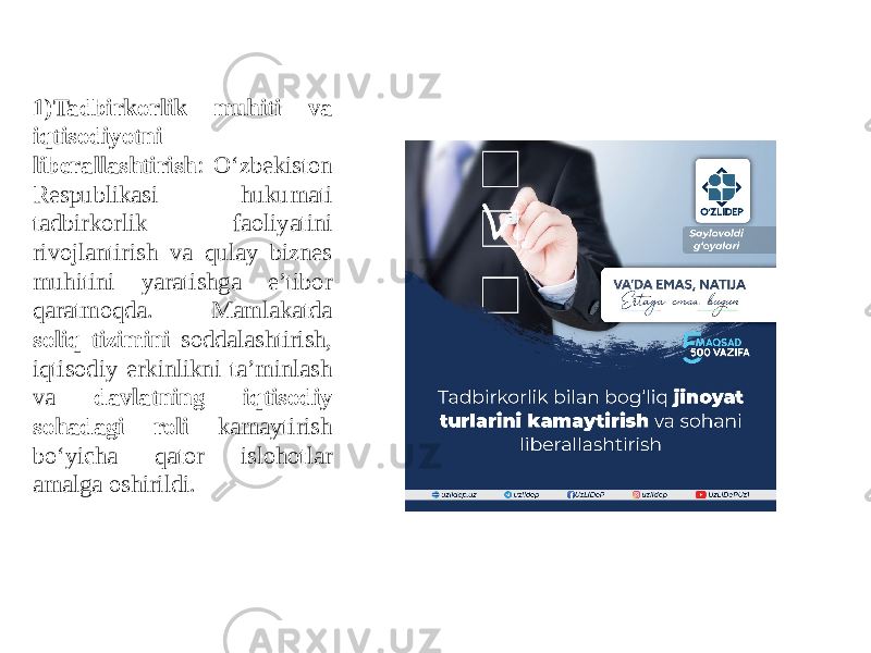 1)Tadbirkorlik muhiti va iqtisodiyotni liberallashtirish : O‘zbekiston Respublikasi hukumati tadbirkorlik faoliyatini rivojlantirish va qulay biznes muhitini yaratishga e’tibor qaratmoqda. Mamlakatda soliq tizimini soddalashtirish, iqtisodiy erkinlikni ta’minlash va davlatning iqtisodiy sohadagi roli kamaytirish bo‘yicha qator islohotlar amalga oshirildi. 