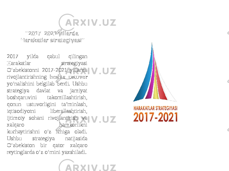 &#34;2017 –2021 yillarda Harakatlar strategiyasi&#34; 2017 yilda qabul qilingan Harakatlar strategiyasi O‘zbekistonni 2017-2021 yillarda rivojlantirishning beshta ustuvor yo‘nalishini belgilab berdi. Ushbu strategiya davlat va jamiyat boshqaruvini takomillashtirish, qonun ustuvorligini ta’minlash, iqtisodiyotni liberallashtirish, ijtimoiy sohani rivojlantirish va xalqaro hamkorlikni kuchaytirishni o‘z ichiga oladi. Ushbu strategiya natijasida O‘zbekiston bir qator xalqaro reytinglarda o‘z o‘rnini yaxshiladi. 