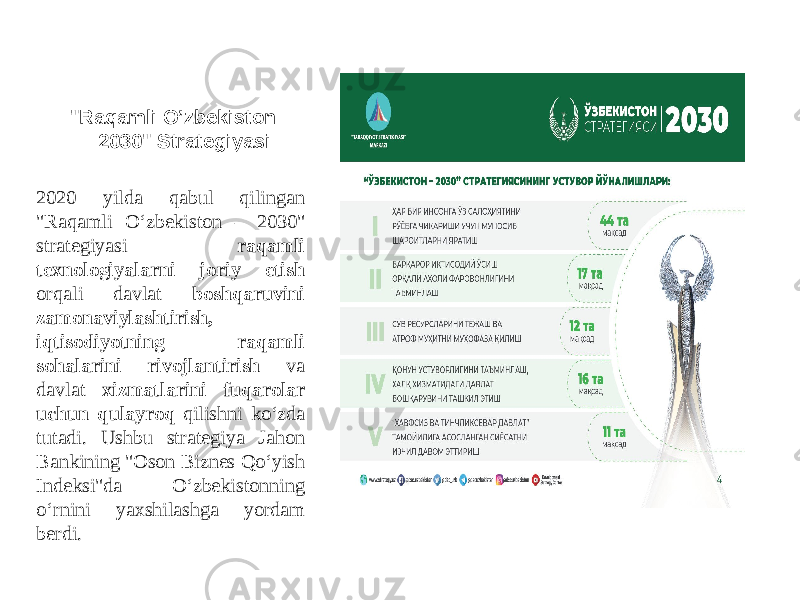 &#34;Raqamli O ’zbekiston – 2030&#34; Strategiyasi 2020 yilda qabul qilingan &#34;Raqamli O‘zbekiston – 2030&#34; strategiyasi raqamli texnologiyalarni joriy etish orqali davlat boshqaruvini zamonaviylashtirish, iqtisodiyotning raqamli sohalarini rivojlantirish va davlat xizmatlarini fuqarolar uchun qulayroq qilishni ko‘zda tutadi. Ushbu strategiya Jahon Bankining &#34;Oson Biznes Qo‘yish Indeksi&#34;da O‘zbekistonning o‘rnini yaxshilashga yordam berdi. 