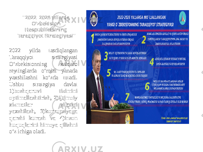 &#34;2022 –2026 yillarda O’zbekiston Respublikasining Taraqqiyot Strategiyasi&#34; 2022 yilda tasdiqlangan Taraqqiyot strategiyasi O‘zbekistonning xalqaro reytinglarda o‘rnini yanada yaxshilashni ko‘zda tutadi. Ushbu strategiya davlat 1) boshqaruvi tizimini optimallashtirish, 2)ijtimoiy xizmatlar sifatini yaxshilash, 3)korrupsiyaga qarshi kurash va 4)inson huquqlarini himoya qilishni o‘z ichiga oladi. 