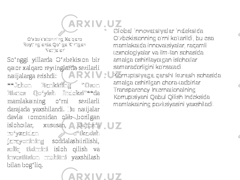 O‘zbekistonning Xalqaro Reytinglarda Qo‘lga Kiritgan Natijalari • Global Innovatsiyalar Indeksi da O‘zbekistonning o‘rni ko‘tarildi, bu esa mamlakatda innovatsiyalar, raqamli texnologiyalar va ilm-fan sohasida amalga oshirilayotgan islohotlar samaradorligini ko‘rsatadi. • Korruptsiyaga qarshi kurash sohasida amalga oshirilgan chora-tadbirlar Transparency Internationalning Korruptsiyani Qabul Qilish Indeksida mamlakatning pozitsiyasini yaxshiladi.So‘nggi yillarda O‘zbekiston bir qator xalqaro reytinglarda sezilarli natijalarga erishdi: ** Jahon Bankining &#34;Oson Biznes Qo‘yish Indeksi &#34;**da mamlakatning o‘rni sezilarli darajada yaxshilandi. Bu natijalar davlat tomonidan olib borilgan islohotlar, xususan, biznesni ro‘yxatdan o‘tkazish jarayonining soddalashtirilishi, soliq tizimini isloh qilish va investitsion muhitni yaxshilash bilan bog‘liq. 