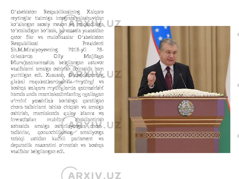 O‘zbekiston Respublikasining Xalqaro reytinglar tizimiga integratsiyalashuvidan ko‘zlangan asosiy mezon va maqsadlarga to‘xtaladigan bo‘lsak, bu masala yuzasidan qator fikr va mulohazalar O‘zbekiston Respublikasi Prezidenti Sh.M.Mirziyoyevning 2018-yil 28- dekabrda Oliy Majlisga Murojaatnomasida belgilangan ustuvor vazifalarni amalga oshirish doirasida ham yuritilgan edi. Xususan, O‘zbekistonning global raqobatbardoshlik reytingi va boshqa xalqaro reytinglarda qatnashishi hamda unda mamlakatimizning egallagan o‘rnini yaxshilab borishga qaratilgan chora-tadbirlarni ishlab chiqish va amalga oshirish, mamlakatda qulay biznes va investitsion muhitni s hakllantirish sohasida amalga oshirilayotgan chora- tadbirlar, qonunchilikning amaliyotga tatbiqi ustidan kuchli parlament va deputatlik nazoratini o‘rnatish va boshqa vazifalar belgilangan edi. 