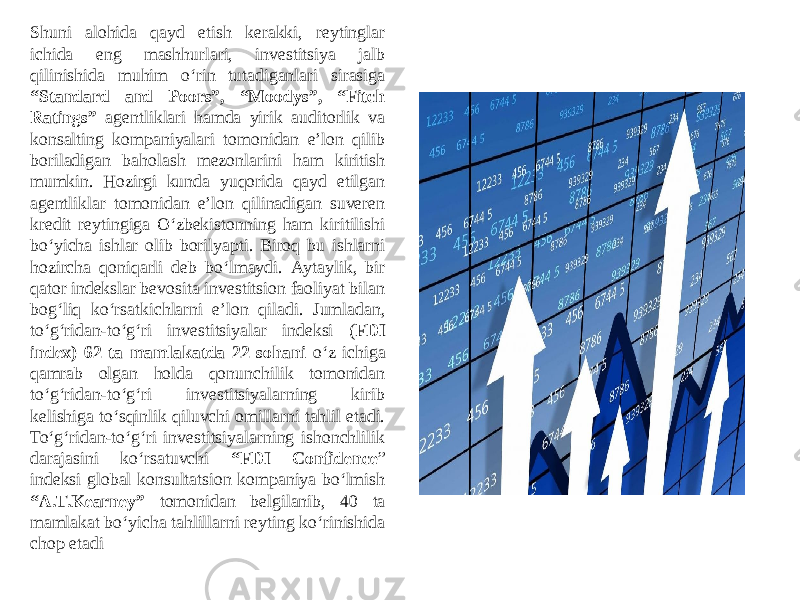 Shuni alohida qayd etish kerakki, reytinglar ichida eng mashhurlari, investitsiya jalb qilinishida muhim o‘rin tutadiganlari sirasiga “Standard and Poors”, “Moodys”, “Fitch Ratings” agentliklari hamda yirik auditorlik va konsalting kompaniyalari tomonidan eʼlon qilib boriladigan baholash mezonlarini ham kiritish mumkin. Hozirgi kunda yuqorida qayd etilgan agentliklar tomonidan eʼlon qilinadigan suveren kredit reytingiga O‘zbekistonning ham kiritilishi bo‘yicha ishlar olib borilyapti. Biroq bu ishlarni hozircha qoniqarli deb bo‘lmaydi. Аytaylik, bir qator indekslar bevosita investitsion faoliyat bilan bog‘liq ko‘rsatkichlarni eʼlon qiladi. Jumladan, to‘g‘ridan-to‘g‘ri investitsiyalar indeksi ( FDI index) 62 ta mamlakatda 22 sohani o‘z ichiga qamrab olgan holda qonunchilik tomonidan to‘g‘ridan-to‘g‘ri investitsiyalarning kirib kelishiga to‘sqinlik qiluvchi omillarni tahlil etadi. To‘g‘ridan-to‘g‘ri investitsiyalarning ishonchlilik darajasini ko‘rsatuvchi “FDI Confidence ” indeksi global konsultatsion kompaniya bo‘lmish “A.T.Kearney” tomonidan belgilanib, 40 ta mamlakat bo‘yicha tahlillarni reyting ko‘rinishida chop etadi 