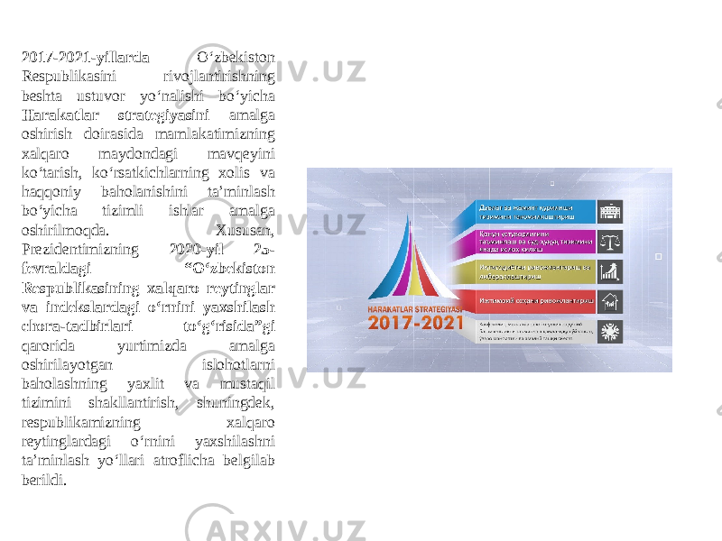 2017-2021-yillarda O‘zbekiston Respublikasini rivojlantirishning beshta ustuvor yo‘nalishi bo‘yicha Harakatlar strategiyasini amalga oshirish doirasida mamlakatimizning xalqaro maydondagi mavqeyini ko‘tarish, ko‘rsatkichlarning xolis va haqqoniy baholanishini taʼminlash bo‘yicha tizimli ishlar amalga oshirilmoqda. Xususan, Prezidentimizning 2020-yil 25- fevraldagi “O‘zbekiston Respublikasining xalqaro reytinglar va indekslardagi o‘rnini yaxshilash chora-tadbirlari to‘g‘risida”gi qarorida yurtimizda amalga oshirilayotgan islohotlarni baholashning yaxlit va mustaqil tizimini shakllantirish, shuningdek, respublikamizning xalqaro reytinglardagi o‘rnini yaxshilashni taʼminlash yo‘llari atroflicha belgilab berildi. 
