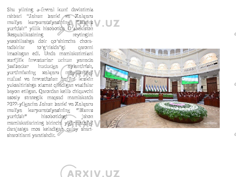 Shu yilning 5-fevral kuni davlatimiz rahbari “ Jahon banki va Xalqaro moliya korporatsiyasining “Biznes yuritish ” yillik hisobotida O‘zbekiston Respublikasining reytingini yaxshilashga doir qo‘shimcha chora- tadbirlar to‘g‘risida”gi qarorni imzolagan edi. Unda mamlakatimizni xorijlik investorlar uchun yanada jozibador hududga aylantirish, yurtimizning xalqaro maydondagi nufuzi va investitsion imijini keskin yuksaltirishga xizmat qiladigan vazifalar bayon etilgan. Qarordan kelib chiquvchi asosiy strategik maqsad mamlakatda 2022-yilgacha Jahon banki va Xalqaro moliya korporatsiyasining “Biznes yuritish” hisobotidagi jahon mamlakatlarining birinchi yigirmataligi darajasiga mos keladigan qulay shart- sharoitlarni yaratishdir. 