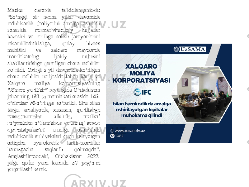 Mazkur qarorda taʼkidlanganidek: “So‘nggi bir necha yillar davomida tadbirkorlik faoliyatini amalga oshirish sohasida normativhuquqiy hujjatlar bazasini va tartibga solish jarayonlarini takomillashtirishga, qulay biznes muhitini va xalqaro maydonda mamlakatning ijobiy nufuzini shakllantirishga qaratilgan chora-tadbirlar ko‘rildi. Oxirgi 5 yil davomida ko‘rilgan chora-tadbirlar natijasida Jahon banki va Xalqaro moliya korporatsiyasining “Biznes yuritish” reytingida O‘zbekiston jahonning 190 ta mamlakati orasida 146- o‘rindan 76-o‘ringa ko‘tarildi. Shu bilan birga, amaliyotda, xususan, qurilishga ruxsatnomalar olishda, mulkni ro‘yxatdan o‘tkazishda va tashqi savdo operatsiyalarini amalga oshirishda tadbirkorlik subʼyektlari duch kelayotgan ortiqcha byurokratik tartib-taomillar hanuzgacha saqlanib qolmoqda”. Аnglashilmoqdaki, O‘zbekiston 2022 - yilga qadar yana kamida 56 pog‘ona yuqorilashi kerak. 