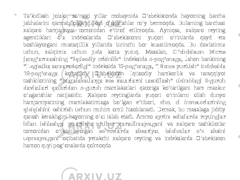 • Taʼkidlash joizki, so‘nggi yillar mobaynida O‘zbekistonda hayotning barcha jabhalarini qamrab olgan ulkan o‘zgarishlar ro‘y bermoqda. Bularning barchasi xalqaro hamjamiyat tomonidan eʼtirof etilmoqda. Аyniqsa, xalqaro reyting agentliklari o‘z indekslarida O‘zbekistonni yuqori o‘rinlarda qayd eta boshlayotgani mustaqillik yillarida birinchi bor kuzatilmoqda. Bu davlatimiz uchun, xalqimiz uchun juda katta yutuq. Masalan, O‘zbekiston Meros jamg‘armasining “Iqtisodiy erkinlik” i ndeksida 5-pog‘onaga, Jahon bankining “Logistika samaradorligi” indeksida 19-pog‘onaga, “ Biznes yuritish” indeksida 18-pog‘onaga ko‘tarildi. O‘zbekiston Iqtisodiy hamkorlik va taraqqiyot tashkilotining “Mamlakatlarga xos xatarlarni tasniflash” tizimidagi 6-guruh davlatlari qatoridan 5-guruh mamlakatlari qatoriga ko‘tarilgani ham mazkur o‘zgarishlar natijasidir. Xalqaro reytinglarda yuqori o‘rinlarni olish dunyo hamjamiyatining mamlakatimizga bo‘lgan eʼtibori, chet el investorlarining qiziqishini oshirish uchun muhim omil hisoblanadi. Demak, bu masalaga jiddiy qarash kerakligini hayotning o‘zi talab etadi. Аmmo ayrim sohalarda reytinglar bilan ishlashga yetarlicha eʼtibor qaratilmayotgani va xalqaro tashkilotlar tomonidan o‘tkazilayotgan so‘rovlarda aksariyat islohotlar o‘z aksini topmayotgani oqibatida yetakchi xalqaro reyting va indekslarda O‘zbekiston hamon quyi pog‘onalarda qolmoqda 