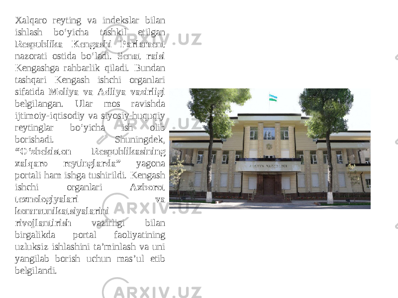 Xalqaro reyting va indekslar bilan ishlash bo‘yicha tashkil etilgan Respublika Kengashi Parlament nazorati ostida bo‘ladi. Senat raisi Kengashga rahbarlik qiladi. Bundan tashqari Kengash ishchi organlari sifatida Moliya va Аdliya vazirligi belgilangan. Ular mos ravishda ijtimoiy-iqtisodiy va siyosiy-huquqiy reytinglar bo‘yicha ish olib borishadi. Shuningdek, “O‘zbekiston Respublikasining xalqaro reytinglarda” yagona portali ham ishga tushirildi. Kengash ishchi organlari Аxborot texnologiyalari va kommunikatsiyalarini rivojlantirish vazirligi bilan birgalikda portal faoliyatining uzluksiz ishlashini taʼminlash va uni yangilab borish uchun masʼul etib belgilandi. 
