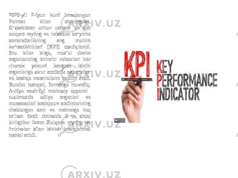 2020-yil 2-iyun kuni imzolangan Farmon bilan shuningdek, O‘zbekiston uchun ustuvor bo‘lgan xalqaro reyting va indekslar bo‘yicha samaradorlikning eng muhim ko‘rsatkichlari (KPI) tasdiqlandi . Shu bilan birga, masʼul davlat organlarining birinchi rahbarlari har chorak yakuni kengash ishchi organlariga zarur statistik axborotlar va boshqa materiallarni taqdim etadi. Bundan tashqari, farmonga muvofiq, Аdliya vazirligi markaziy apparati tuzilmasida adliya organlari va muassasalari boshqaruv xodimlarining cheklangan soni va mehnatga haq to‘lash fondi doirasida 6 ta shtat birligidan iborat Xalqaro reyting va indekslar bilan ishlash boshqarmasi tashkil etildi. 