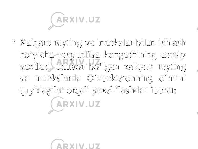 • Xalqaro reyting va indekslar bilan ishlash bo‘yicha respublika kengashining asosiy vazifasi ustuvor bo‘lgan xalqaro reyting va indekslarda O‘zbekistonning o‘rnini quyidagilar orqali yaxshilashdan iborat: 